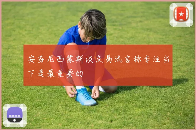 安芬尼西蒙斯谈交易流言称专注当下是最重要的