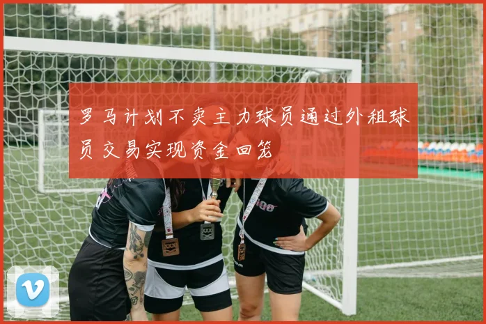 罗马计划不卖主力球员通过外租球员交易实现资金回笼