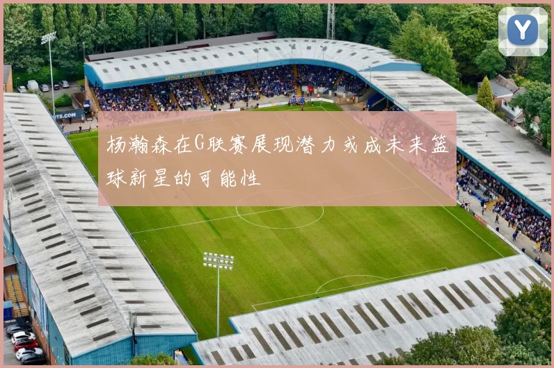 杨瀚森在G联赛展现潜力或成未来篮球新星的可能性