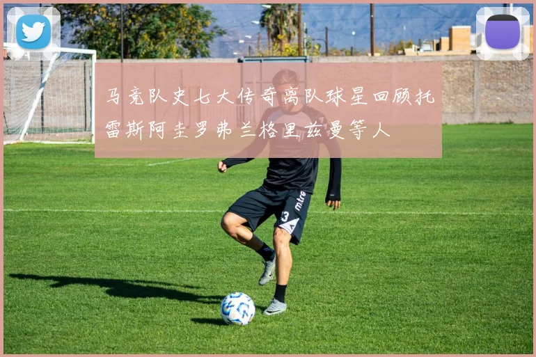 马竞队史七大传奇离队球星回顾托雷斯阿圭罗弗兰格里兹曼等人