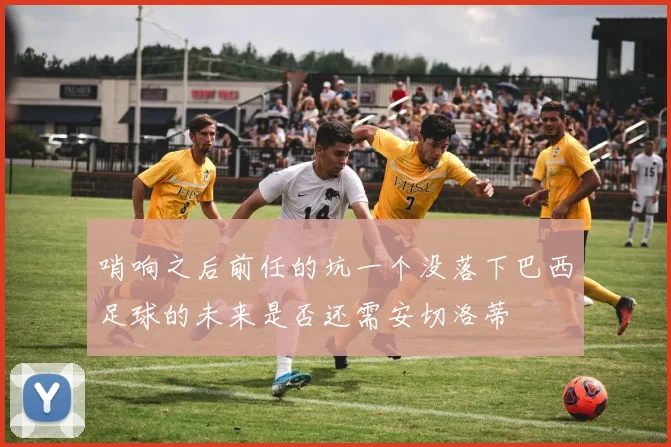哨响之后前任的坑一个没落下巴西足球的未来是否还需安切洛蒂