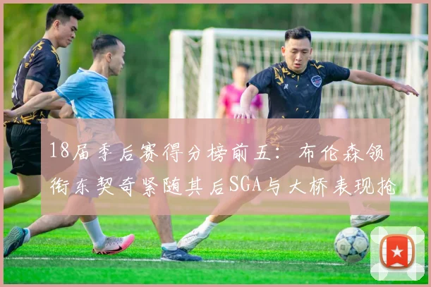 18届季后赛得分榜前五：布伦森领衔东契奇紧随其后SGA与大桥表现抢眼
