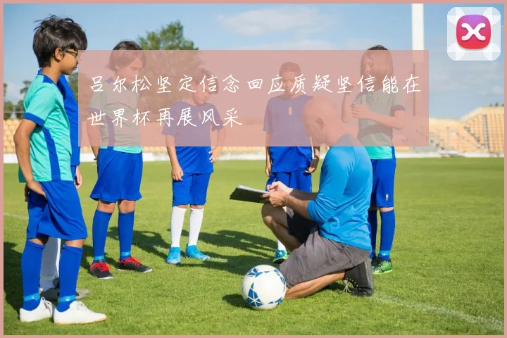 吕尔松坚定信念回应质疑坚信能在世界杯再展风采