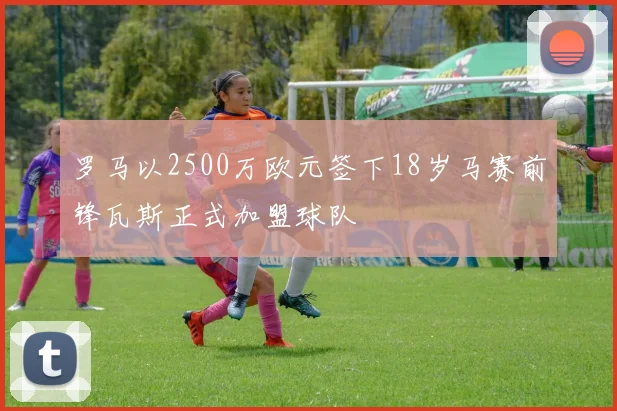 罗马以2500万欧元签下18岁马赛前锋瓦斯正式加盟球队