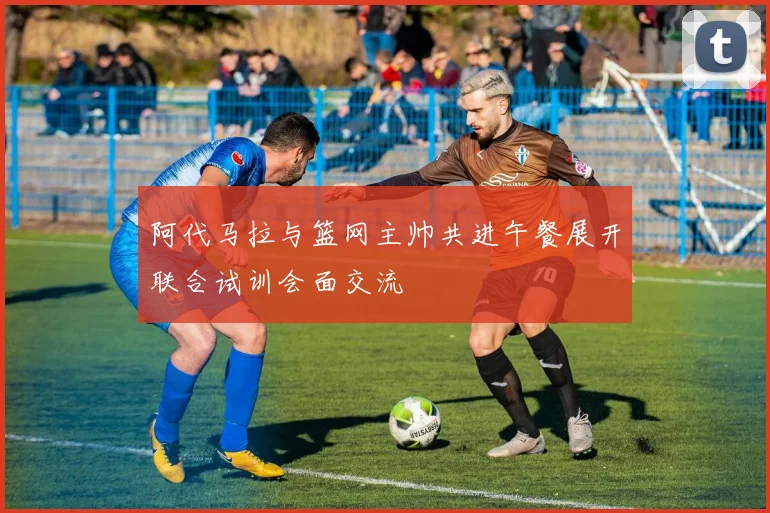 阿代马拉与篮网主帅共进午餐展开联合试训会面交流