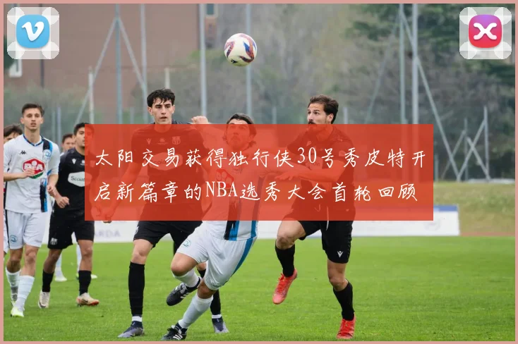 太阳交易获得独行侠30号秀皮特开启新篇章的NBA选秀大会首轮回顾
