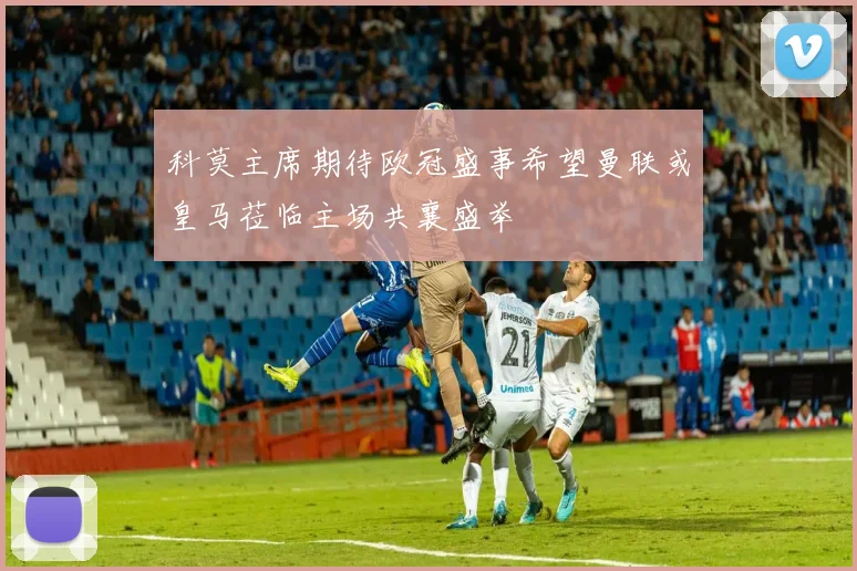 科莫主席期待欧冠盛事希望曼联或皇马莅临主场共襄盛举