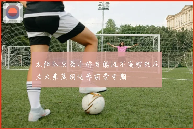 太阳队交易小桥可能性不高续约压力大弗莱明培养前景可期