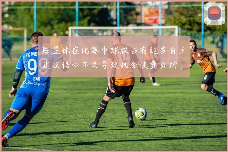 陈昱休在比赛中球权占有过多自主进攻信心不足导致机会浪费分析