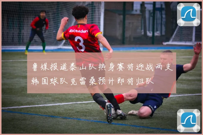 鲁媒报道泰山队热身赛将迎战两支韩国球队克雷桑预计即将归队