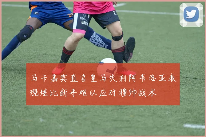 马卡嘉宾直言皇马失利阿韦洛亚表现堪比新手难以应对穆帅战术