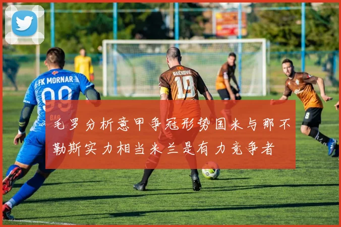 毛罗分析意甲争冠形势国米与那不勒斯实力相当米兰是有力竞争者