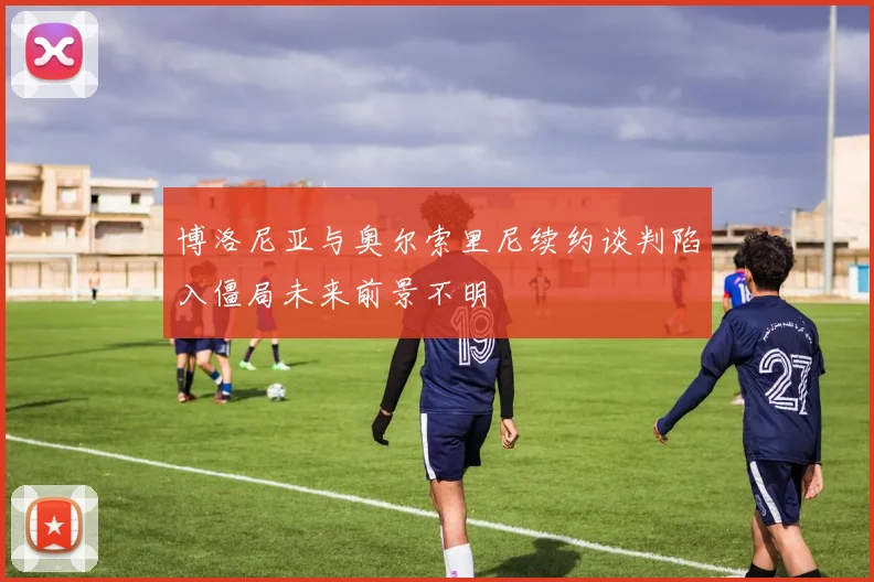 博洛尼亚与奥尔索里尼续约谈判陷入僵局未来前景不明