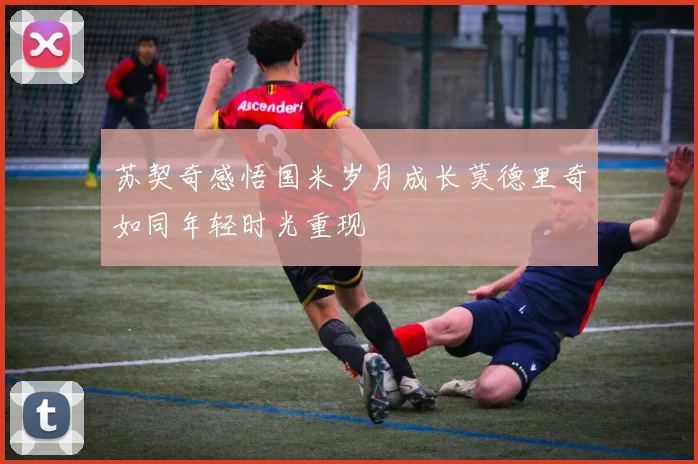 苏契奇感悟国米岁月成长莫德里奇如同年轻时光重现