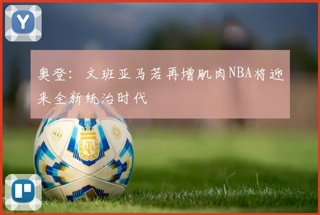 奥登：文班亚马若再增肌肉NBA将迎来全新统治时代