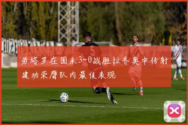 劳塔罗在国米3-0战胜拉齐奥中传射建功荣膺队内最佳表现