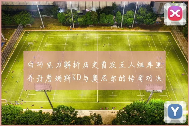 白巧克力解析历史首发五人组库里乔丹詹姆斯KD与奥尼尔的传奇对决与影响