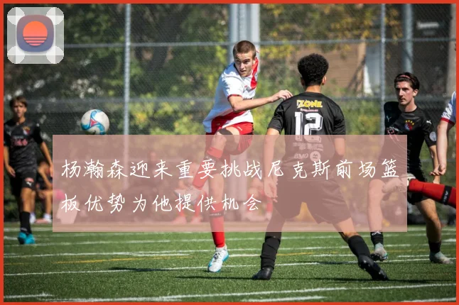 杨瀚森迎来重要挑战尼克斯前场篮板优势为他提供机会