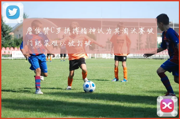 詹俊赞C罗拼搏精神认为其淘汰赛破门纪录难以被打破