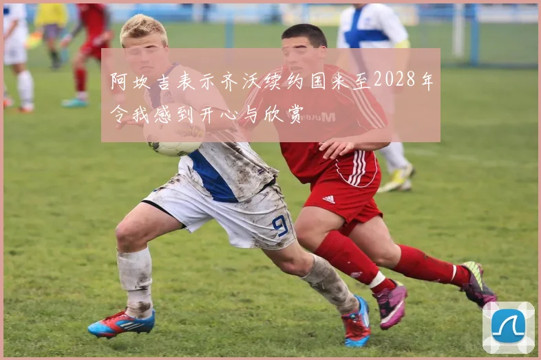 阿坎吉表示齐沃续约国米至2028年令我感到开心与欣赏