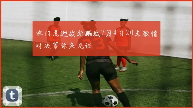 津门虎迎战新鹏城7月4日20点激情对决等你来见证