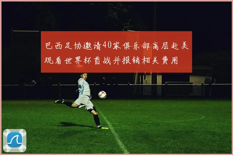 巴西足协邀请40家俱乐部高层赴美观看世界杯首战并报销相关费用