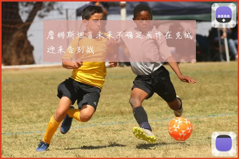 詹姆斯坦言未来不确定或许在克城迎来告别战